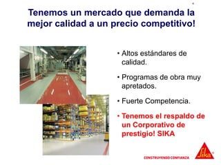 4
Tenemos un mercado que demanda la
mejor calidad a un precio competitivo!
• Altos estándares de
calidad.
• Programas de obra muy
apretados.
• Fuerte Competencia.
• Tenemos el respaldo de
un Corporativo de
prestigio! SIKA
 