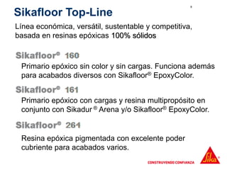 8
Primario epóxico con cargas y resina multipropósito en
conjunto con Sikadur ® Arena y/o Sikafloor® EpoxyColor.
Sikafloor Top-Line
Línea económica, versátil, sustentable y competitiva,
basada en resinas epóxicas 100% sólidos
Resina epóxica pigmentada con excelente poder
cubriente para acabados varios.
Primario epóxico sin color y sin cargas. Funciona además
para acabados diversos con Sikafloor® EpoxyColor.
 