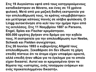 Στις 19 Αυγούστου εφτά από τους κατηγορούμενους
καταδικάστηκαν σε θάνατο, και ένας σε 15 χρόνια
φυλακή. Μετά από μια μαζική διεθνή εκστρατεία για
την απελευθέρωσή τους, το κράτος «συμβιβάστηκε»
και μετέτρεψε κάποιες ποινές σε ισόβια φυλάκιση. Ο
Lingg αυτοκτόνησε στο κελί του την ημέρα πριν από
τις εκτελέσεις. Στις 11 Νοεμβρίου 1887 οι Parsons,
Engel, Spies και Fischer κρεμάστηκαν.
600.000 εργάτες βγήκαν στο δρόμο για την κηδεία
τους. Η εκστρατεία για την απελευθέρωση των Neebe,
Schwab και Fielden συνεχίστηκε.
Στις 26 Ιουνίου 1893 ο κυβερνήτης Altgeld τους
απελευθέρωσε. Ξεκαθάρισε ότι δεν έδωσε τη χάρη
επειδή πίστευε ότι τα άτομα είχαν υποφέρει αρκετά,
αλλά επειδή ήταν αθώα για το έγκλημα για το οποίο
είχαν δικαστεί. Αυτοί και οι κρεμασμένοι ήταν τα
θύματα της «υστερίας, ενός τσούρμου ενόρκων και
ενός προκατειλημμένου δικαστή».
 