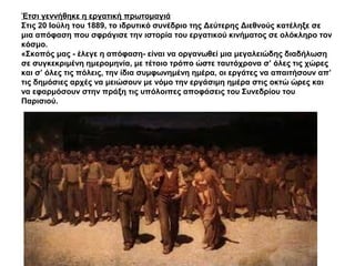 Έτσι γεννήθηκε η εργατική πρωτομαγιά
Στις 20 Ιούλη του 1889, το ιδρυτικό συνέδριο της Δεύτερης Διεθνούς κατέληξε σε
μια απόφαση που σφράγισε την ιστορία του εργατικού κινήματος σε ολόκληρο τον
κόσμο.
«Σκοπός μας - έλεγε η απόφαση- είναι να οργανωθεί μια μεγαλειώδης διαδήλωση
σε συγκεκριμένη ημερομηνία, με τέτοιο τρόπο ώστε ταυτόχρονα σ’ όλες τις χώρες
και σ’ όλες τις πόλεις, την ίδια συμφωνημένη ημέρα, οι εργάτες να απαιτήσουν απ’
τις δημόσιες αρχές να μειώσουν με νόμο την εργάσιμη ημέρα στις οκτώ ώρες και
να εφαρμόσουν στην πράξη τις υπόλοιπες αποφάσεις του Συνεδρίου του
Παρισιού.
 