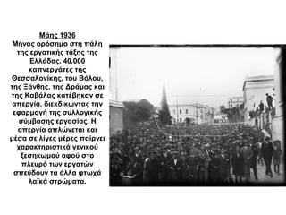 Μάης 1936
Μήνας ορόσημο στη πάλη
της εργατικής τάξης της
Ελλάδας. 40.000
καπνεργάτες της
Θεσσαλονίκης, του Βόλου,
της Ξάνθης, της Δράμας και
της Καβάλας κατέβηκαν σε
απεργία, διεκδικώντας την
εφαρμογή της συλλογικής
σύμβασης εργασίας. Η
απεργία απλώνεται και
μέσα σε λίγες μέρες παίρνει
χαρακτηριστικά γενικού
ξεσηκωμού αφού στο
πλευρό των εργατών
σπεύδουν τα άλλα φτωχά
λαϊκά στρώματα.
 
