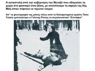 Η καταστολή από την κυβέρνηση του Μεταξά που οδηγούσε τη
χώρα στο φασισμό είναι βίαιη, με αποτέλεσμα τη σφαγή της 9ης
Μάη όπου πέφτουν οι πρώτοι νεκροί.
Απ’ τη φωτογραφία της μάνας πάνω από το δολοφονημένο εργάτη Τάσο
Τούση εμπνεύστηκε ο Γιάννης Ρίτσος το συγκλονιστικό “Επιτάφιο”.
 