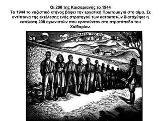 Οι 200 της Καισαριανής το 1944
Το 1944 το ναζιστικό κτήνος βάφει την εργατική ΠӬτομαγιά στο αίμα. Σε
αντίποινα της εκτέλεσης ενός στρατηγού των κατακτητών διατάχθηκε η
εκτέλεση 200 αγωνιστών που κρατούνταν στο στρατόπεδο του
Χαϊδαρίου.
 
