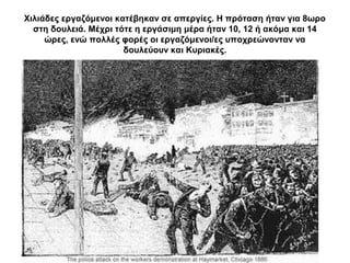 Χιλιάδες εργαζόμενοι κατέβηκαν σε απεργίες. Η πρόταση ήταν για 8ωρο
στη δουλειά. Μέχρι τότε η εργάσιμη μέρα ήταν 10, 12 ή ακόμα και 14
ώρες, ενώ πολλές φορές οι εργαζόμενοι/ες υποχρεώνονταν να
δουλεύουν και Κυριακές.
 