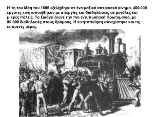 Η 1η του Μάη του 1886 εξελίχθηκε σε ένα μαζικό απεργιακό κίνημα. 400.000
εργάτες κινητοποιήθηκαν με απεργίες και διαδηλώσεις σε μεγάλες και
μικρές πόλεις. Το Σικάγο έκανε την πιο εντυπωσιακή ΠӬτομαγιά, με
90.000 διαδηλωτές στους δρόμους. Η κινητοποίηση συνεχίστηκε και τις
επόμενες μέρες.
 
