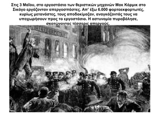 Στις 3 Μαΐου, στο εργοστάσιο των θεριστικών μηχανών Μακ Κόρμικ στο
Σικάγο εργάζονταν απεργοσπάστες. Απ’ έξω 6.000 φορτοεκφορτωτές,
κυρίως μετανάστες, τους αποδοκίμαζαν, αναγκάζοντάς τους να
υποχωρήσουν προς το εργοστάσιο. Η αστυνομία πυροβόλησε,
σκοτώνοντας τέσσερις απεργούς.
 