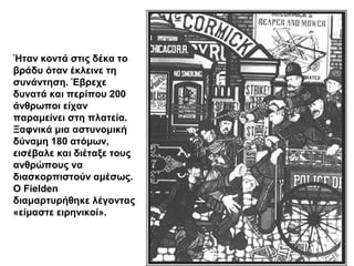 Ήταν κοντά στις δέκα το
βράδυ όταν έκλεινε τη
συνάντηση. Έβρεχε
δυνατά και περίπου 200
άνθρωποι είχαν
παραμείνει στη πλατεία.
Ξαφνικά μια αστυνομική
δύναμη 180 ατόμων,
εισέβαλε και διέταξε τους
ανθρώπους να
διασκορπιστούν αμέσως.
Ο Fielden
διαμαρτυρήθηκε λέγοντας
«είμαστε ειρηνικοί».
 