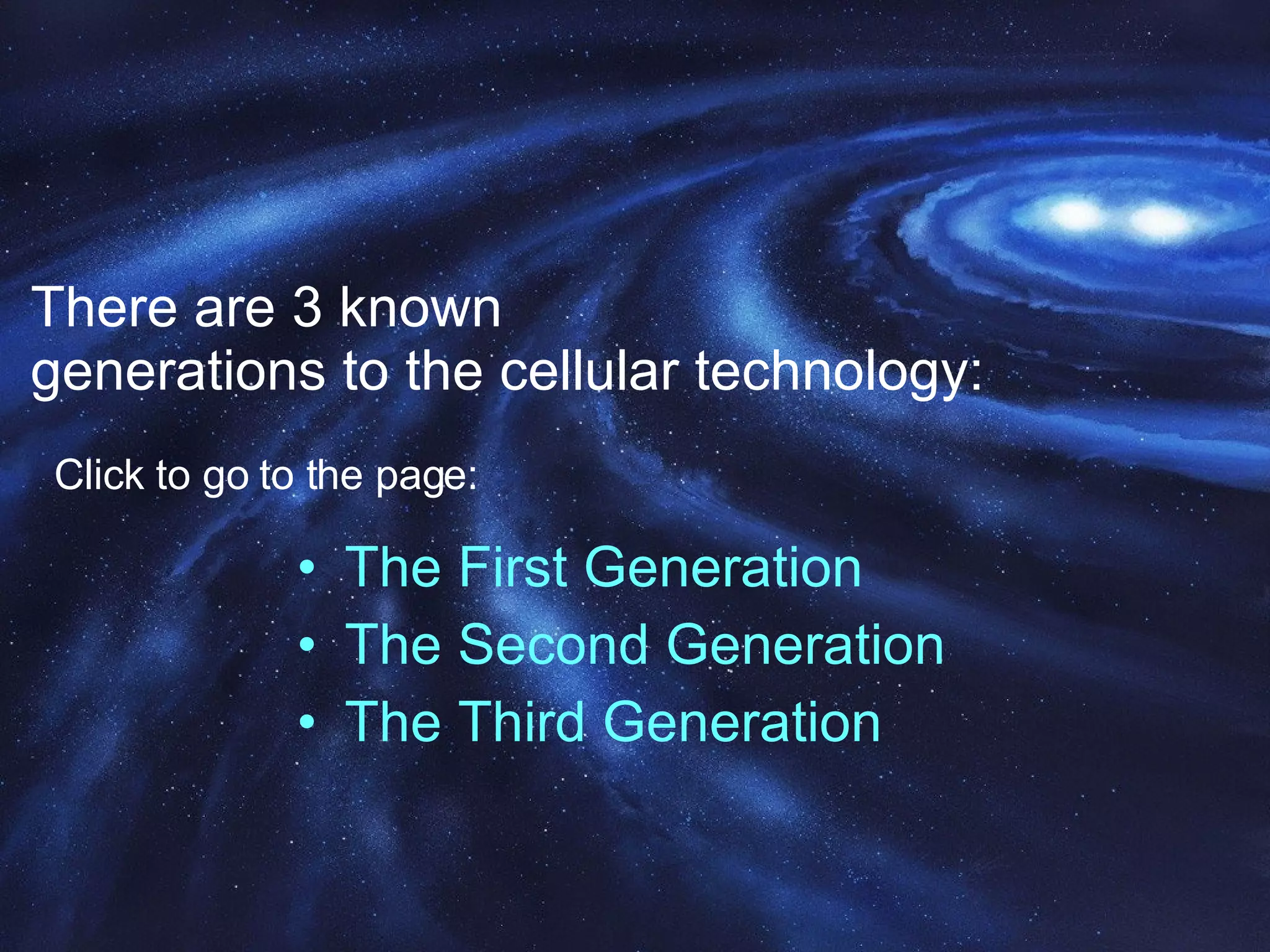 There are 3 known  generations to the cellular technology: The First Generation The Second Generation The Third Generation Click to go to the page: 