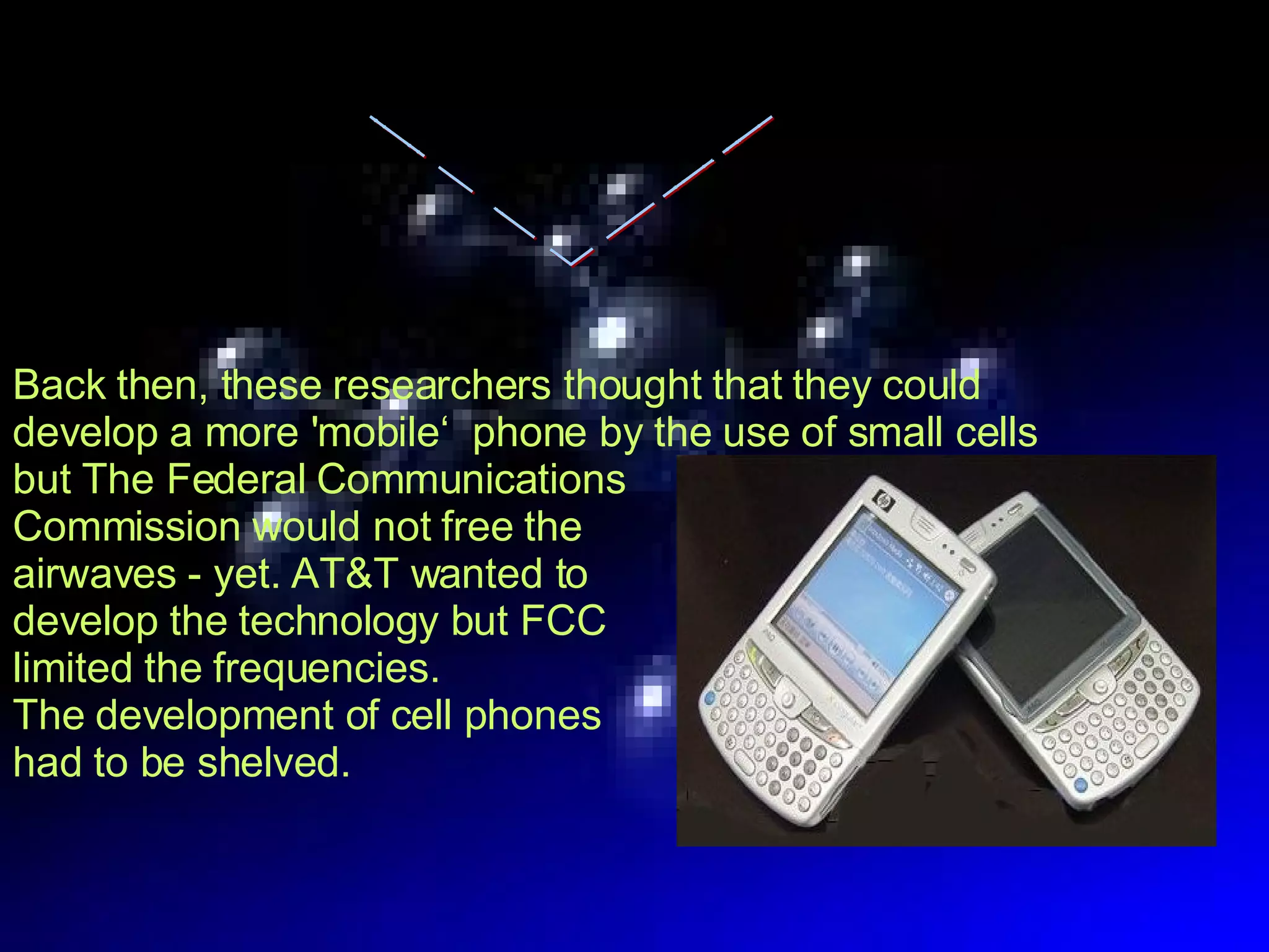 Back then, these researchers thought that they could develop a more 'mobile‘  phone by the use of small cells but The Federal Communications  Commission would not free the  airwaves - yet. AT&T wanted to  develop the technology but FCC  limited the frequencies.  The development of cell phones  had to be shelved. History 