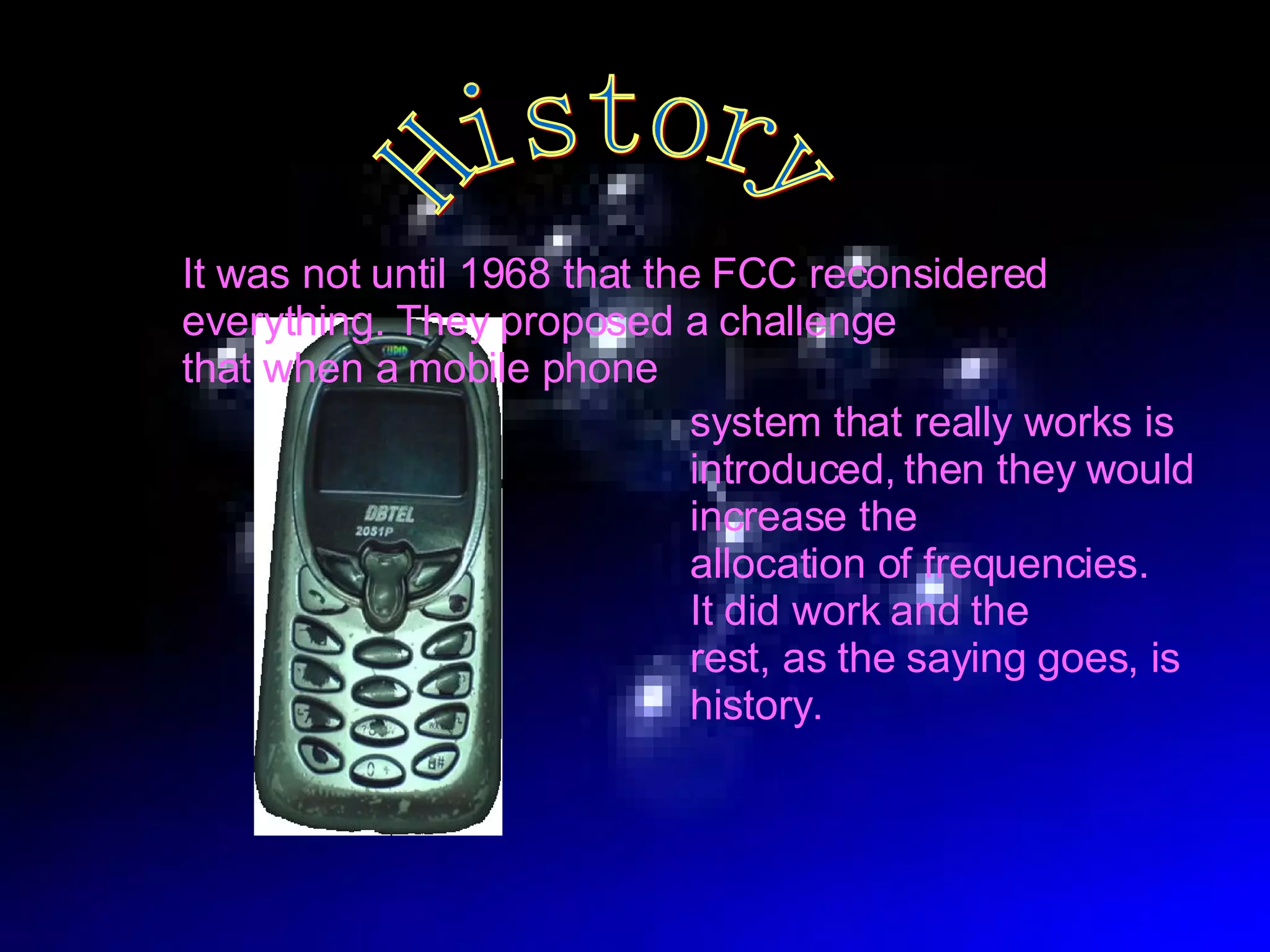 History It was not until 1968 that the FCC reconsidered  everything. They proposed a challenge  that when a mobile phone system that really works is introduced,   then they would increase the  allocation of frequencies.  It did work and the  rest, as the saying goes, is history. 