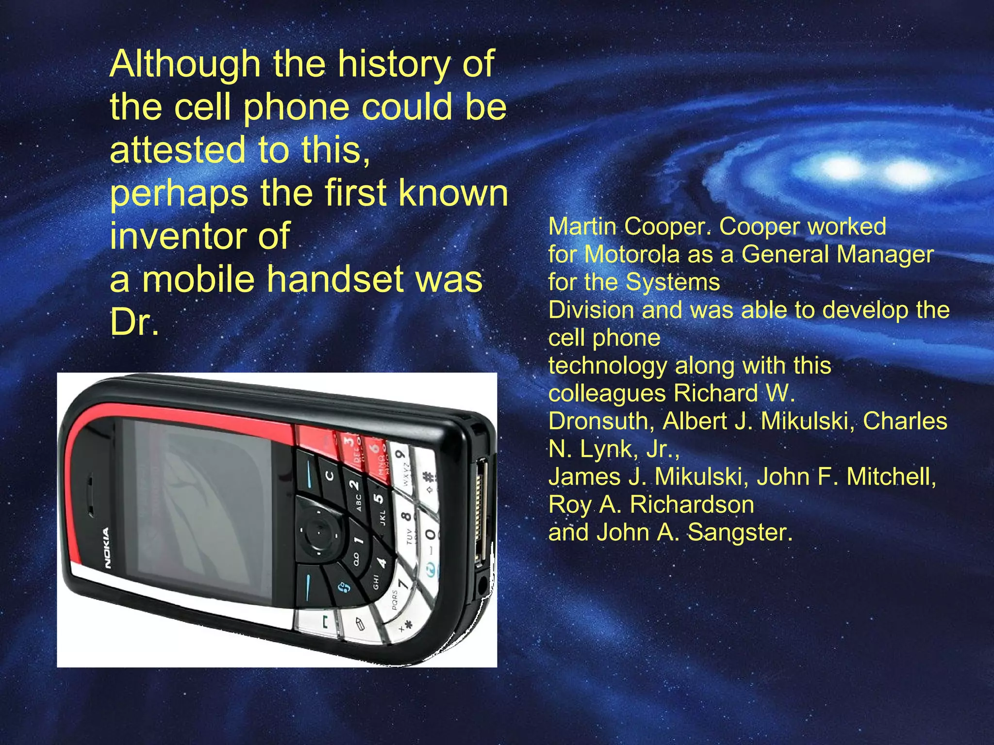 Although the history of the cell phone could be  attested to this, perhaps the first known inventor of  a mobile handset was Dr.  Martin Cooper. Cooper worked  for Motorola as a General Manager for the Systems  Division and was able to develop the cell phone  technology along with this colleagues Richard W.  Dronsuth, Albert J. Mikulski, Charles N. Lynk, Jr.,  James J. Mikulski, John F. Mitchell, Roy A. Richardson  and John A. Sangster. 