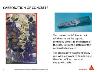 CARBONATION OF CONCRETE
• The core on the left has a crack
which starts on the top and
continues almost to the bottom of
the core. Notice the pattern of the
carbonated concrete.
• The block above was intentionally
cast with low cover to demonstrate
the effect of low cover and
untreated cracks.
Advanced Engineered Concrete Repair/ EMEA Regionl Training August 201412
 
