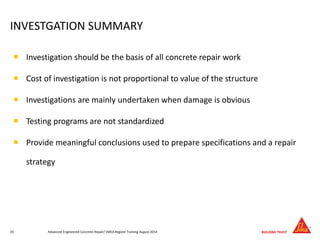 INVESTGATION SUMMARY
 Investigation should be the basis of all concrete repair work
 Cost of investigation is not proportional to value of the structure
 Investigations are mainly undertaken when damage is obvious
 Testing programs are not standardized
 Provide meaningful conclusions used to prepare specifications and a repair
strategy
Advanced Engineered Concrete Repair/ EMEA Regionl Training August 201420
 