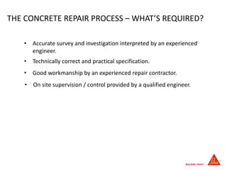 THE CONCRETE REPAIR PROCESS – WHAT’S REQUIRED?
• On site supervision / control provided by a qualified engineer.
• Accurate survey and investigation interpreted by an experienced
engineer.
• Technically correct and practical specification.
• Good workmanship by an experienced repair contractor.
 