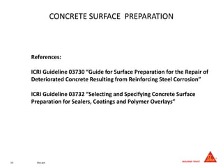 24 Sika.pot
CONCRETE SURFACE PREPARATION
References:
ICRI Guideline 03730 “Guide for Surface Preparation for the Repair of
Deteriorated Concrete Resulting from Reinforcing Steel Corrosion”
ICRI Guideline 03732 “Selecting and Specifying Concrete Surface
Preparation for Sealers, Coatings and Polymer Overlays”
 