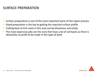  Surface preparation is one of the most important parts of the repair process
 Good preparation is the key to getting the required surface profile
 Cutting back to trim costs in this area can be disastrous and costly.
 The most expensive jobs are the ones that have a lot of call backs as there is
absolutely no profit to be made in this type of work
August 16, 201626 Title of Presentation / Meeting Name
SURFACE PREPARATION
 