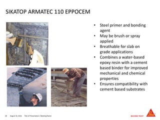 August 16, 201628 Title of Presentation / Meeting Name
SIKATOP ARMATEC 110 EPPOCEM
• Steel primer and bonding
agent
• May be brush or spray
applied
• Breathable for slab on
grade applications
• Combines a water-based
epoxy resin with a cement
based binder for improved
mechanical and chemical
properties
• Ensures compatibility with
cement based substrates
 