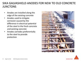 August 16, 201635 SIKA Parking deck membrane solutions
SIKA GALVASHIELD ANODES FOR NEW TO OLD CONCRETE
JUNCTONS
• Anodes are installed along the
edge of the existing concrete
• Anodes used to mitigate
corrosion caused by the
difference in electrical potential
of the steel in the fresh concrete
and existing concrete
• Anodes corrodes preferentially
to the steel to provide
protection
 