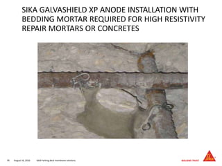 August 16, 201636 SIKA Parking deck membrane solutions
SIKA GALVASHIELD XP ANODE INSTALLATION WITH
BEDDING MORTAR REQUIRED FOR HIGH RESISTIVITY
REPAIR MORTARS OR CONCRETES
 