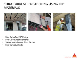 STRUCTURAL STRENGTHENING USING FRP
MATERIALS
• Sika CarboDur FRP Plates
• Sika CarboShear Elements
• SikaWrap Carbon or Glass Fabrics
• Sika Carbodur Rods
 