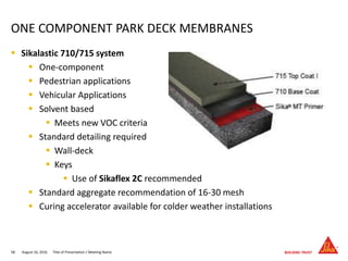  Sikalastic 710/715 system
 One-component
 Pedestrian applications
 Vehicular Applications
 Solvent based
 Meets new VOC criteria
 Standard detailing required
 Wall-deck
 Keys
 Use of Sikaflex 2C recommended
 Standard aggregate recommendation of 16-30 mesh
 Curing accelerator available for colder weather installations
August 16, 201658 Title of Presentation / Meeting Name
ONE COMPONENT PARK DECK MEMBRANES
 