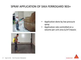 August 16, 201667 Title of Presentation / Meeting Name
SPRAY APPLICATION OF SIKA FERROGARD 903+
• Application done by low pressure
spray
• Application rate controlled on a
volume per unit area (L/m2) baasis
 