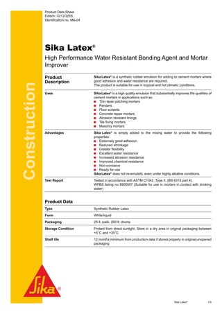 Construction
Product Data Sheet
Edition 12/12/2005
Identification no. MA-04
Sika Latex®
High Performance Water Resistant Bonding Agent and Mortar
Improver
Product
Description
Sika Latex®
is a synthetic rubber emulsion for adding to cement mortars where
good adhesion and water resistance are required.
The product is suitable for use in tropical and hot climatic conditions.
Uses SikaLatex®
is a high quality emulsion that substantially improves the qualities of
cement mortars in applications such as:
Thin layer patching mortars
Renders
Floor screeds
Concrete repair mortars
Abrasion resistant linings
Tile fixing mortars
Masonry mortars
Advantages Sika Latex®
is simply added to the mixing water to provide the following
properties:
Extremely good adhesion
Reduced shrinkage
Greater flexibility
Excellent water resistance
Increased abrasion resistance
Improved chemical resistance
Non-corrosive
Ready for use
Sika Latex®
does not re-emulsify, even under highly alkaline conditions.
Test Report Tested in accordance with ASTM C1042, Type II, (BS 6319 part 4).
WFBS listing no 8905507 (Suitable for use in mortars in contact with drinking
water)
Product Data
Type Synthetic Rubber Latex
Form White liquid
Packaging 25 lt. pails, 200 lt. drums
Storage Condition Protect from direct sunlight. Store in a dry area in original packaging between
+5°C and +35°C
Shelf life 12 months minimum from production date if stored properly in original unopened
packaging
	 Sika Latex®
	 1/3
 