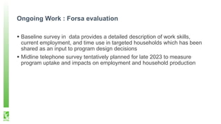 Ongoing Work : Forsa evaluation
 Baseline survey in data provides a detailed description of work skills,
current employment, and time use in targeted households which has been
shared as an input to program design decisions
 Midline telephone survey tentatively planned for late 2023 to measure
program uptake and impacts on employment and household production
 