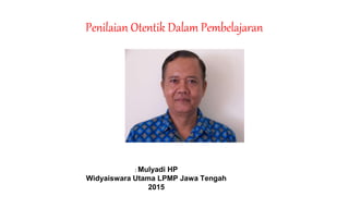 Penilaian Otentik Dalam Pembelajaran
: Mulyadi HP
Widyaiswara Utama LPMP Jawa Tengah
2015
 