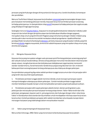 perasaan yang berhubungan dengan dirinya antara lain berupa umur, kondisi kesehatan, kemampuan 
dan pendidikan. 
Menurut Taufik Noor Hidayat, kepuasaan kerja Keadaan emosionalyang menyenangkan dengan mana 
para karyawan memandang pekerjaan mereka. Kepuasan kerja mencerminkan perasaan seseorang 
terhadap pekerjaannya. Ini dampak dalam sikap positif karyawan terhadap pekerjaan dan segala sesuatu 
yang dihadapi di lingkungan kerjanya. 
Sedangkan menurut Stephen Robins, kepuasan itu terjadi apabila kebutuhan-kebutuhan individu sudah 
terpenuhi dan terkait dengan derajat kesukaan dan ketidaksukaan dikaitkan dengan pegawai; 
merupakan sikap umum yang dimiliki oleh Pegawai yang erat kaitannya dengan imbalan-imbalan yang 
mereka yakini akan mereka terima setelah melakukan sebuah pengorbanan. Apabila dilihat dari 
pendapat Robin tersebut terkandung duadimensi, pertama, kepuasan yang dirasakan individu yang titik 
beratnyaindividu anggota masyarakat, dimensi lain adalah kepuasan yang merupakan sikap umum yang 
dimiliki oleh pegawai. 
2.1 Mengukur Kepuasan Kerja 
Kepuasan kerja yang merupakan sebagai suatu perasaan positif tentang pekerjaan seseorang yang hasil 
dari sebuah evaluasi karateristiknya. Dimana setiap pekerjaan menuntut interaksi dalam rekan kerja dan 
atasan-atasan, mengikuti peraturan dan kebijaksanaan-kebijaksanaan organisasional, memenuhi 
standar-standar kriteria, menerima kondisi-kondisi kerja yang kurang ideal dan lain-lain. Ini berarti 
bahwa penilaian seorang karyawan tentang seberapa puas atau tidak puas dengan pekerjaan. 
Dua pendekatan yang paling digunakan adalah penilaian tunggal secara umum dan nilai penyajian akhir 
yang terdiri atas sejumlah aspek pekerjaan. 
1. Pendekatan penilaian tunggal adalah meminta individu untuk merespon pertanyaan seperti 
mempertimbangkan seberapa puas dalam pekerjaan. Contoh metode penilaian tunggal adalah 
memberi kebebasan kepada manajer untuk menyelesaikan persoalan yang terjadi pada perusahaan. 
2. Pendekatan penyajian akhir aspek pekerjaan adalah elemen-elemen penting dalam suatu 
pekerjaan dan menanyakan perasan karyawan tentang setiap elemen. Faktor-faktor terdiri dari sifat 
pekerjaan, pengawasan, bayaran saat ini, peluang promosi, dan hubungan dengan rekan-rekan kerja. 
Faktor ini berdasarkan skala standar dan dijumlahkan untuk mendapatkan nilai kepuasaan kerja secara 
keseluruhan. Contoh pendekatan penyajian akhir adalah memberikan solusi kepada manajer dalam 
menangani karyawan yang tidak bahagia dalam menyelesaikan masalah. 
2.2 faktor yang mempengaruhi kepuasaan kerja 
Menurut Burt (Anoraga, 1992) faktor yang menentukan terbentuknya kepuasan kerja adalah : 
 