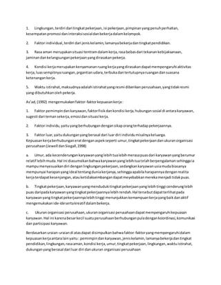 1. Lingkungan, terdiri dari tingkat pekerjaan, isi pekerjaan, pimpinan yang penuh perhatian, 
kesempatan promosi dan interaksi sosial dan bekerja dalam kelompok. 
2. Faktor individual, terdiri dari jenis kelamin, lamanya bekerja dan tingkat pendidikan. 
3. Rasa aman merupakan situasi tentram dalam kerja, rasa bebas dari tekanan kebijaksanaan, 
jaminan dan kelangsungan pekerjaan yang dirasakan pekerja. 
4. Kondisi kerja merupakan kenyamanan ruang kerja yang dirasakan dapat mempengaruhi aktivitas 
kerja, luas sempitnya ruangan, prgantian udara, terbuka dan tertutupnya ruangan dan suasana 
ketenangan kerja. 
5. Waktu istirahat, maksudnya adalah istirahat yang resmi diberikan perusahaan, yang tidak resmi 
yang dibutuhkan oleh pekerja. 
As’ad, (1992) mengemukakan faktor-faktor kepuasan kerja : 
1. Faktor pemimpin dan karyawan, faktor fisik dan kondisi kerja, hubungan sosial di antara karyawan, 
sugesti dari teman sekerja, emosi dan situasi kerja. 
2. Faktor individu, yaitu yang berhubungan dengan sikap orang terhadap pekerjaannya. 
3. Faktor luar, yaitu dukungan yang berasal dari luar diri individu misalnya keluarga. 
Kepuasan kerja berhubungan erat dengan aspek seperti umur, tingkat pekerjaan dan ukuran organisasi 
perusahaan (Jewell dan Siegall, 1998) 
a. Umur, ada kecenderungan karyawan yang lebih tua lebih merasa puas dari karyawan yang berumur 
relatif lebih muda. Hal ini diasumsikan bahwa karyawan yang lebih tua telah berpengalaman sehingga ia 
mampu menyesuaikan diri dengan lingkungan pekerjaan, sedangkan karyawan usia muda biasanya 
mempunyai harapan yang ideal tentang dunia kerjanya, sehingga apabila harapannya dengan realita 
kerja terdapat kesenjangan, atau ketidakseimbangan dapat meyebabkan mereka menjadi tidak puas. 
b. Tingkat pekerjaan, karyawan yang menduduki tingkat pekerjaan yang lebih tinggi cenderung lebih 
puas daripada karyawan yang tingkat pekerjaannya lebih rendah. Hal tersebut dapat terlihat pada 
karyawan yang tingkat pekerjaannya lebih tinggi menunjukkan kemampuan kerja yang baik dan aktif 
mengemukakan ide-ide serta kreatif dalam bekerja. 
c. Ukuran organisasi perusahaan, ukuran organisasi perusahaan dapat mempengaruhi kepuasan 
karyawan. Hal ini karena besar kecil suatu perusahaan berhubungan pula dengan koordinasi, komunikasi 
dan partisipasi karyawan. 
Berdasarkan uraian-uraian di atas dapat disimpulkan bahwa faktor-faktor yang mempengaruhi dalam 
kepuasan kerja antara lain yaitu : pemimpin dan karyawan, jenis kelamin, lamanya bekerja dan tingkat 
pendidikan, lingkungan, rasa aman, kondisi kerja, umur, tingkat pekerjaan, lingkungan, waktu istirahat, 
dukungan yang berasal dari luar diri dan ukuran organisasi perusahaan 
 