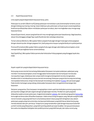 2.3 Aspek Kepuasaan Kerja 
Lima aspek yang terdapat dalam kepuasan kerja, yaitu 
Pekerjaan itu sendiri (Work It self),Setiap pekerjaan memerlukan suatu keterampilan tertentu sesuai 
dengan bidang nya masing-masing. Sukar tidaknya suatu pekerjaan serta perasaan seseorang bahwa 
keahliannya dibutuhkan dalam melakukan pekerjaan tersebut, akan meningkatkan atau mengurangi 
kepuasan kerja. 
Atasan(Supervision), atasan yang baik berarti mau menghargai pekerjaan bawahannya. Bagi bawahan, 
atasan bisa dianggap sebagai figur ayah/ibu/teman dan sekaligus atasannya. 
Teman sekerja (Workers), Merupakan faktor yang berhubungan dengan hubungan antara pegawai 
dengan atasannya dan dengan pegawai lain, baik yang sama maupun yang berbeda jenis pekerjaannya. 
Promosi(Promotion),Merupakan faktor yang berhubungan dengan ada tidaknya kesempatan untuk 
memperoleh peningkatan karier selama bekerja. 
Gaji/Upah(Pay), Merupakan faktor pemenuhan kebutuhan hidup pegawai yang dianggap layak atau 
tidak. 
Aspek-aspek lain yang terdapat dalam kepuasan kerja : 
Kerja yang secara mental menantang,Kebanyakan Karyawan menyukai pekerjaan-pekerjaan yang 
memberi mereka kesempatan untuk menggunakan keterampilan dan kemampuan mereka dan 
menawarkan tugas, kebebasan dan umpan balik mengenai betapa baik mereka mengerjakan. 
Karakteristik ini membuat kerja secara mental menantang. Pekerjaan yang terlalu kurang menantang 
menciptakan kebosanan, tetapi terlalu banyak menantang menciptakan frustasi dan perasaan gagal. 
Pada kondisi tantangan yang sedang, kebanyakan karyawan akan mengalamai kesenangan dan 
kepuasan. 
Ganjaran yang pantas, Para karyawan menginginkan sistem upah dan kebijakan promosi yang mereka 
persepsikan sebagai adil,dan segaris dengan pengharapan mereka. Pemberian upah yang baik 
didasarkan pada tuntutan pekerjaan, tingkat keterampilan individu, dan standar pengupahan komunitas, 
kemungkinan besar akan dihasilkan kepuasan. tidak semua orang mengejar uang. Banyak orang bersedia 
menerima baik uang yang lebih kecil untuk bekerja dalam lokasi yang lebih diinginkan atau dalam 
pekerjaan yang kurang menuntut atau mempunyai keleluasaan yang lebih besar dalam kerja yang 
mereka lakukan dan jam-jam kerja. Tetapi kunci yang manakutkan upah dengan kepuasan bukanlah 
jumlah mutlak yang dibayarkan; yang lebih penting adalah persepsi keadilan. Serupa pula karyawan 
berusaha mendapatkan kebijakan dan praktik promosi yang lebih banyak, dan status sosial yang 
 