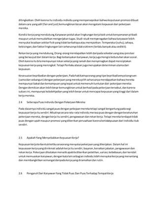 ditingkatkan. Oleh karena itu individu-individu yang mempersepsikan bahwa keputusan promosi dibuat 
dalam cara yang adil (fair and just) kemungkinan besar akan mengalami kepuasan dari pekerjaan 
mereka. 
Kondisi kerja yang mendukung,Karyawan peduli akan lingkungan kerja baik untuk kenyamanan pribadi 
maupun untuk memudahkan mengerjakan tugas. Studi -studi memperagakan bahwa karyawan lebih 
menyukai keadaan sekitar fisik yang tidak berbahaya atau merepotkan. Temperatur (suhu), cahaya, 
kebisingan, dan faktor lingkungan lain seharusnya tidak esktrem (terlalu banyak atau sedikit). 
Rekan kerja yang mendukung, Orang-orang mendapatkan lebih daripada sekedar uang atau prestasi 
yang berwujud dari dalam kerja. Bagi kebanyakan karyawan, kerja juga mengisi kebutuhan akan sosial. 
Oleh karena itu bila mempunyai rekan sekerja yang ramah dan menyenagkan dapat menciptakan 
kepuasan kerja yang meningkat. Tetapi Perilaku atasan juga merupakan determinan utama dari 
kepuasan. 
Kesesuaian kepribadian dengan pekerjaan, Pada hakikatnya orang yang tipe kepribadiannya kongruen 
(sama dan sebangun) dengan pekerjaan yang mereka pilih seharusnya mendapatkan bahwa mereka 
mempunyai bakat dan kemampuan yang tepat untuk memenuhi tuntutan dari pekerjaan mereka. 
Dengan demikian akan lebih besar kemungkinan untuk berhasil pada pekerjaan tersebut, dan karena 
sukses ini, mempunyai kebolehjadian yang lebih besar untuk mencapai kepuasan yang tinggi dari dalam 
kerja mereka. 
2.4 Seberapa Puas Individu Dengan Pekerjaan Mereka 
Pada dasarnya individu sangat puas dengan pekejaan mereka tetapi sangat bergantung pada segi 
kepuasan kerja itu sendiri. Misalnya secara rata-rata individu merasa puas dengan dengan keseluruhan 
pekerjaan mereka, dengan kerja itu sendiri, pengawasan dan rekan kerja. Tetapi mereka terdapat tidak 
puas dengan upah maupun promosi yang diberikan perusahaan karena ketidakpuasan dari individu itub 
sendiri. 
2.5 Apakah Yang Menyebabkan Kepuasan Kerja? 
Kepuasan kerja terbentuk ketika seseorang menyukai pekerjaan yang dikerjakan. Dalam hal ini 
kepuasaan kerja yang dinikmati adalah kerja itu sendiri, bayaran, kenaikan jabatan, pengawasan dan 
rekan kerja. Pekerjaan dikatakan menarik apabila diberikan pelatihan, variasi, kebebasan, dan kendali 
untuk memuaskan karyawan, dengan kata lain sebagian individu lebih menyukai kerja yang menantang 
dan membangkitkan semangat daripada kerja yang diramalkan dan rutin. 
2.6 Pengaruh Dari Karyawan Yang Tidak Puas Dan Puas Terhadap Tempat Kerja 
 