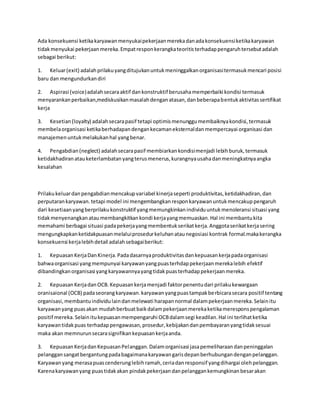 Ada konsekuensi ketika karyawan menyukai pekerjaan mereka dan ada konsekuensi ketika karyawan 
tidak menyukai pekerjaan mereka. Empat respon kerangka teoritis terhadap pengaruh tersebut adalah 
sebagai berikut: 
1. Keluar (exit) adalah prilaku yang ditujukan untuk meninggalkan organisasi termasuk mencari posisi 
baru dan mengundurkan diri 
2. Aspirasi (voice) adalah secara aktif dan konstruktif berusaha memperbaiki kondisi termasuk 
menyarankan perbaikan,mediskusikan masalah dengan atasan, dan beberapa bentuk aktivitas sertifikat 
kerja 
3. Kesetian (loyalty) adalah secara pasif tetapi optimis menunggu membaiknya kondisi, termasuk 
membela organisasi ketika berhadapan dengan kecaman eksternal dan mempercayai organisasi dan 
manajemen untuk melakukan hal yang benar. 
4. Pengabdian (neglect) adalah secara pasif membiarkan kondisi menjadi lebih buruk, termasuk 
ketidakhadiran atau keterlambatan yang terus menerus, kurangnya usaha dan meningkatnya angka 
kesalahan 
Prilaku keluar dan pengabdian mencakup variabel kinerja seperti produktivitas, ketidakhadiran, dan 
perputaran karyawan. tetapi model ini mengembangkan respon karyawan untuk mencakup pengaruh 
dari kesetiaan yang berprilaku konstruktif yang memungkinkan individu untuk menoleransi situasi yang 
tidak menyenangkan atau membangkitkan kondi kerja yang memuaskan. Hal ini membantu kita 
memahami berbagai situasi pada pekerja yang membentuk serikat kerja. Anggota serikat kerja sering 
mengungkapkan ketidakpuasan melalui prosedur keluhan atau negosiasi kontrak formal.maka kerangka 
konsekuensi kerja lebih detail adalah sebagai berikut: 
1. Kepuasan Kerja Dan Kinerja. Pada dasarnya produktivitas dan kepuasan kerja pada organisasi 
bahwa organisasi yang mempunyai karyawan yang puas terhdap pekerjaan mereka lebih efektif 
dibandingkan organisasi yang karyawannya yang tidak puas terhadap pekerjaan mereka. 
2. Kepuasan Kerja dan OCB. Kepuasan kerja menjadi faktor penentu dari prilaku kewargaan 
oranisaional (OCB) pada seorang karyawan. karyawan yang puas tampak berbicara secara positif tentang 
organisasi, membantu individu lain dan melewati harapan normal dalam pekerjaan mereka. Selain itu 
karyawan yang puas akan mudah berbuat baik dalam pekerjaan mereka ketika merespons pengalaman 
positif mereka. Selain itu kepuasan mempengaruhi OCB dalam segi keadilan. Hal ini terlihat ketika 
karyawan tidak puas terhadap pengawasan, prosedur, kebijakan dan pembayaran yang tidak sesuai 
maka akan memnurun secara signifikan kepuasan kerja anda. 
3. Kepuasan Kerja dan Kepuasan Pelanggan. Dalam organisasi jasa pemeliharaan dan peninggalan 
pelanggan sangat bergantung pada bagaimana karyawan garis depan berhubungan dengan pelanggan. 
Karyawan yang merasa puas cenderung lebih ramah, ceria dan responsif yang dihargai oleh pelanggan. 
Karena karyawan yang puas tidak akan pindak pekerjaan dan pelanggan kemungkinan besar akan 
 