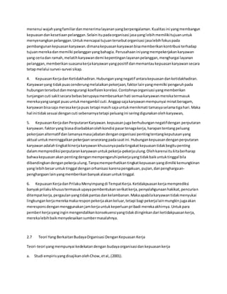menenui wajah yang familiar dan menerima layanan yang berpengalaman. Kualitas ini yang membangun 
kepuasan dan kesetiaan pelanggan. Selain itu pada organisasi jasa yang lebih memiliki tujuan untuk 
menyenangkan pelanggan. Untuk mencapai tujuan tersebut organisasi jasa lebih fokus pada 
pembangunan kepuasan karyawan. dimana kepuasan karyawan bisa memberikan kontribusi terhadap 
tujuan mereka dan memilki pelanggan yang bahagia. Perusahaan ini yang mempekerjakan karyawan 
yang ceria dan ramah, melatih karyawan demi kepentingan layanan pelanggan, menghargai layanan 
pelanggan, memberikan suasana kerja karyawan yang positif dan memantau kepuasan karyawan secara 
tetap melalui survei-survei sikap. 
4. Kepuasan Kerja dan Ketidakhadiran. Hubungan yang negatif antara kepuasan dan ketidakhadiran. 
Karyawan yang tidak puas cenderung melalaikan pekerjaan, faktor lain yang memilki pengaruh pada 
hubungan tersebut dan mengurangi koefisien korelasi. Contohnya organisasi yang memberikan 
tunjangan cuti sakit secara bebas berupaya membesarkan hati semua karyawan mereka termasuk 
mereka yang sangat puas untuk mengambil cuti. Anggap saja karyawan mempunyai minat beragam, 
karyawan bisa saja merasa kerja puas tetapi masih saja untuk menikmati tamasya selama tiga hari. Maka 
hal ini tidak sesuai dengan cuti sebenarnya tetapi peluang ini sering digunakan oleh karyawan, 
5. Kepuasan Kerja dan Perputaran Karyawan. kepuasan juga berhubungan negatif dengan perputaran 
karyawan. faktor yang biasa disebabkan oleh kondisi pasar tenaga kerja, harapan tentang peluang 
pekerjaan alternatif dan lamanya masa jabatan dengan organisasi penting tentang keputusan yang 
aktual untuk meninggalkan pekerjaan seseorang pada saat ini. Hubungan kepuasan dengan perputaran 
karyawan adalah tingkat kinerja karyawan khususnya pada tingakat kepuasan tidak begitu penting 
dalam memprediksi perputaran karyawan untuk pekerja-pekerja ulung. Oleh karena itu kita berharap 
bahwa kepuasan akan penting dengan mempengaruhi pekerja yang tidak baik untuk tinggal bila 
dibandingkan dengan pekerja ulung. Tanpa memperhatikan tingkat kepuasan yang dimilki kemungkinan 
yang lebih besar untuk tinggal dengan orhanisasi karena pengakuan, pujian, dan penghargaan-penghargaan 
lain yang memberikan banyak alasan untuk tinggal. 
6. Kepuasan Kerja dan Prilaku Menyimpang di Tempat Kerja. Ketidakpuasan kerja memprediksi 
banyak prilaku khusus termasuk upaya pembentukan serikat kerja, penyalahgunaan hakikat, pencurian 
ditempat kerja, pergaulan yang tidak pantas dan kelambanan. Maka apabila karyawan tidak menyukai 
lingkungan kerja mereka maka respon pekerja akan keluar, tetapi bagi pekerja lain mungkin juga akan 
merespons dengan menggunakan jam kerja untuk keperluan pribadi mereka akhirnya. Untuk para 
pemberi kerja yang ingin mengendalikan konsekuensi yang tidak diinginkan dari ketidakpuasan kerja, 
mereka lebih baik menyelesaikan sumber masalahnya. 
2.7 Teori Yang Berkaitan Budaya Organisasi Dengan Kepuasan Kerja 
Teori-teori yang mempunyai kedekatan dengan budaya organisasi dan kepuasan kerja 
a. Studi empiris yang disajikan oleh Chow, et al,.(2001). 
 