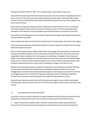 Sedangkan Jalaluddin Rakhmat ( 1992 : 39 ) mengemukakan lima pengertian sikap, yaitu: 
Sikap adalah kecenderungan bertindak, berpersepsi, berpikir, dan merasa dalam menghadapi objek, ide, 
situasi, atau nilai. Sikap bukan perilaku, tetapi merupakan kecenderungan untuk berperilaku dengan 
cara-cara tertentu terhadap objek sikap. Objek sikap boleh berupa benda, orang, tempat, gagasan atau 
situasi, atau kelompok. 
Sikap mempunyai daya penolong atau motivasi. Sikap bukan sekedar rekaman masa lalu, tetapi juga 
menentukan apakah orang harus pro atau kontra terhadap sesuatu; menentukan apa yang disukai, 
diharapkan, dan diinginkan; mengesampingkan apa yang tidak diinginkan, apa yang harus dihindari. 
Sikap lebih menetap. Berbagai studi menunjukkan sikap politik kelompok cenderung dipertahankan dan 
jarang mengalami pembahan. 
Sikap mengandung aspek evaluatif: artinya mengandung nilai menyenangkan atau tidak menyenangkan. 
Sikap timbul dari pengalaman: tidak dibawa sejak lahir, tetapi merupakan hasil belajar. Karena itu sikap 
dapat diperteguh atau diubah. 
Menurt La Pierre (dalam Azwar, 2003) mendefinisikan sikap sebagai suatu pola perilaku, tendensi atau 
kesiapan antisipatif, predisposisi untuk menyesuaikan diri dalam situasi sosial, atau secara sederhana, 
sikap adalah respon terhadap stimuli sosial yang telah terkondisikan. Sedangkan menurut Soetarno 
(1994), sikap adalah pandangan atau perasaan yang disertai kecenderungan untuk bertindak terhadap 
obyek tertentu. Sikap senantiasa diarahkan kepada sesuatu artinya tidak ada sikap tanpa obyek. Sikap 
diarahkan kepada benda-benda, orang, peritiwa, pandangan, lembaga, norma dan lain-lain. 
Meskipun ada beberapa perbedaan pengertian tentang sikap, tetapi berdasarkan pendapat-pendapat 
tersebut di atas maka dapat disimpulkan bahwa sikap adalah keadaan diri dalam manusia yang 
menggerakkan untuk bertindak atau berbuat dalam kegiatan sosial dengan perasaan tertentu di dalam 
menanggapi obyek situasi atau kondisi di lingkungan sekitarnya. Selain itu sikap juga memberikan 
kesiapan untuk merespon yang sifatnya positif atau negatif terhadap obyek atau situasi. 
Sikap (attitude) adalah pernyataan evaluatif baik yang menyenangkan maupun tidak menyenangkan 
terhadap objek, individu, atau peristiwa. Hal ini mencerminkan bagaimana perasaan seseorang tentang 
sesuatu. 
1.1 Apa Saja Komponen Utama dari Sikap ? 
Untuk benar-benar memahami sikap perlu mempertimbangkan karakteristik secara fundamental. Ada 
tiga komponen yang secara bersama-sama membentuk sikap yang utuh (total attitude) yaitu : 
1. Kognitif (cognitive) merupakan aspek intelektual, yang berkaitan dengan apa yang diketahui 
manusia, berisi kepercayaan seseorang mengenai apa yang berlaku atau apa yang benar bagi obyek 
 