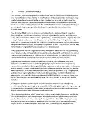 1.2 Seberapa Konsistenkah Sikap Itu ? 
Pada umumnya, penelitian menyimpulkan bahwa individu mencari konsistensi diantara sikap mereka 
serta antara sikap dan perilaku mereka. Ini berarti bahwa individu berusaha untuk menetapkan sikap 
yang berbeda serta meluruskan sikap dan perilaku mereka sehingga mereka terlihat rasional dan 
konsisten. Ketika terdapat ketidakkonsistenan, timbullah dorongan untuk mengembalikan individu 
tersebut ke keadaan seimbang dimana sikap dan perilaku kembali konsisten. Ini bisa dilakukan dengan 
cara mengubah sikap maupun perilaku, atau dengan mengembangkan rasionalisasi untuk 
ketidaksesuaian. 
Pada akhir tahun 1950an, Leon Festinger mengemukakan teori ketidaksesuai kognitif (cognitive 
dissoanance). Teori ini berusaha menjelaskan hubungan antara sikap dan perilaku. Ketidaksesuaian 
berarti ketidakkonsistenan. Ketidaksesuaian kognitif merujuk pada ketidaksesuaian yang dirasakan oleh 
seorang individu antar dua sikap atau lebih, atau antara perilaku dan sikap. Festinger berpendapat 
bahwa bentuk ketidakkonsistenan apa pun tidaklah menyenangkan dan bahwa individu akan berusaha 
mengurangi ketidaksesuaian dan, tentunya, ketidaknyamanan tersebut. Oleh karena itu, individu akan 
mencari keadaan yang stabil, dimana hanya ada sedikit ketidaksesuaian. 
Tentu saja, tidak ada individu yang bisa sepenuhnya menghindari ketidaksesuaian. Fistinger menduga 
bahwa keinginan untuk mengurangi ketidaksesuaian akan ditentukan oleh pentingnya elemen-elemen 
yang menciptakan ketidaksesuaian, tingkat pengaruh yang dimiliki oleh seorang individu terhadap 
elemen-elemen tersebut, dan penghargan yang mungkin terlibat dalam ketidaksesuaian. 
Apabila elemen-elemen yang menghasilkan ketiksesuaian relatif tidak penting, tekanan untuk 
memperbaiki ketidaksesuaian akan rendah. Tingkat pengaruh yang diyakini seseorang terhadap 
elemen-elemen tersebut akan berpengaruh terhadap bagaimana mereka bereaksi atas ketidaksesuaian 
tersebut. Apabila merasa ketidaksesuaian tersebut disebabkan oleh suatu hal atas mana mereka tidak 
memiliki pilihan lain, kemungkinan besar mereka kurang menerima perubahan sikap. Sebagai contoh, 
apabila perilaku yang menghasilkan ketidaksesuaian dianggap sebagai hasil dari instruksi atasan, 
tekanan untuk mengurangi ketidaksesuaian akan lebih sedikit bila dibandingkan dengan jika perilaku 
tersebut ditampilkan secara sukarela. Meskipun ada ketidaksesuaian, hal ini masuk akal dan dapat 
dijelaskan. 
Penghargaan juga memengaruhi tingkat sampai mana individu termotivasi untuk mengurangi 
ketidaksesuaian. Penghargaan tinggi yang menyertai ketidaksesuaian yang tinggi cenderung mengurangi 
ketegangan yang melekat pada ketidaksesuaian. Penghargaan berfungsi mengurangi ketidaksesuaian 
dengan cara meningkatkan sisi konsistensi dari neraca individu. 
Faktor-faktor ini menyatakan bahwa hanya karena individu mengalami ketidaksesuaian, mereka tidak 
harus bergerak langsung untuk menguranginya. Apabila persoalan yang mendasari ketidaksesuaian 
tersebut dibebankan secara eksternal dan pada dasarnya tidak bisa dikendalikan oleh mereka, atau 
apabila penghargaan-penghargaan tersebut cukup signifikan untuk mengimbangi ketidaksesuaian, 
individu tersebut tidak akan mengalami ketegangan hebat untuk mengurangi ketidaksesuaian. 
 