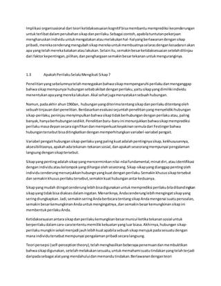 Implikasi organisasional dari teori ketidaksesuaian kognitif bisa membantu memprediksi kecenderungan 
untuk terlibat dalam perubahan sikap dan perilaku. Sebagai contoh, apabila tuntutan pekerjaan 
mengharuskan individu untuk mengatakan atau melakukan hal -hal yang berlawanan dengan sikap 
pribadi, mereka cenderung mengubah sikap mereka untuk membuatnya selaras dengan kesadaran akan 
apa yang telah mereka katakan atau lakukan. Selain itu, semakin besar ketidaksesuaian setelah ditinjau 
dari faktor kepentingan, pilihan, dan penghargaan semakin besar tekanan untuk menguranginya. 
1.3 Apakah Perilaku Selalu Mengikuti Sikap ? 
Penelitian yang sebelumnya telah menegaskan bahwa sikap mempengaruhi perilaku dan menganggap 
bahwa sikap mempunyai hubungan sebab akibat dengan perilaku, yaitu sikap yang dimiliki individu 
menentukan apa yang mereka lakukan. Akal sehat juga menyatakan sebuah hubungan. 
Namun, pada akhir ahun 1960an, hubungan yang diterima tentang sikap dan perilaku ditentang oleh 
sebuah tinjauan dari penelitian. Berdasarkan evaluasi sejumlah penelitian yang menyelidiki hubungan 
sikap-perilaku, peninjau menyimpulkan bahwa sikap tidak berhubungan dengan perilaku atau, paling 
banyak, hanya berhubungan sedikit. Penelitian baru-baru ini menunjukkan bahwa sikap memprediksi 
perilaku masa depan secara signifikan dan memperkuat keyakinan semula dari Festinger bahwa 
hubungan tersebut bisa ditingkatkan dengan memperhitungkan variabel-variabel pengait. 
Variabel pengait hubungan sikap-perilaku yang paling kuat adalah pentingnya sikap, kekhususannya, 
aksesibilitasnya, apakah ada tekanan-tekanan sosial, dan apakah seseorang mempunyai pengalaman 
langsung dengan sikap tersebut. 
Sikap yang penting adalah sikap yang mencerminkan nilai -nilai fundamental, minat diri, atau identifikasi 
dengan individu atau kelompok yang dihargai oleh seseorang. Sikap-sikap yang dianggap penting oleh 
individu cenderung menunjukkan hubungn yang kuat dengan perilaku. Semakin khusus sikap tersebut 
dan semakin khusus perilaku tersebut, semakin kuat hubungan antar keduanya. 
Sikap yang mudah diingat cenderung lebih bisa digunakan untuk memprediksi perilaku bila dibandingkan 
sikap yang tidak bisa diakses dalam ingatan. Menariknya, Anda cenderung lebih mengingat sikap yang 
sering diungkapkan. Jadi, semakin sering Anda berbicara tentang sikap Anda mengenai suatu persoalan, 
semakin besar kemungkinan Anda untuk mengingatnya, dan semakin besar kemungkinan sikap ini 
membentuk perilaku Anda. 
Ketidaksesuaian antara sikap dan perilaku kemungkian besar muncul ketika tekanan sosial untuk 
berperilaku dalam cara-cara tertentu memiliki kekuatan yang luar biasa. Akhirnya, hubungan sikap-perilaku 
mungkin sekali menjadi jauh lebih kuat apabila sebuah sikap merujuk pada sesuatu dengan 
mana individu tersebut mempunyai pengalaman pribadi secara langsung. 
Teori persepsi (self-perception theory), telah menghasilkan beberapa penemuan dan membuktikan 
bahwa sikap digunakan, setelah melakukan sesuatu, untuk memahami suatu tindakan yang telah terjadi 
daripada sebagai alat yang mendahului dan memandu tindakan. Berlawanan dengan teori 
 