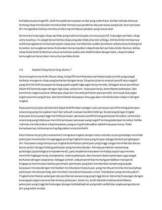 ketidaksesuaian kognitif, sikah hanyalah pernyataan verbal yang sederhana. Ketika individu ditanyai 
tentang sikap mereka dan mereka tidak mempunyai pendirian atau perasaan yang kuat, teori persepsi 
diri mengatakan bahwa mereka cenderung membuat jawaban yang masuk akal. 
Sementara hubungan sikap-perilaku yang tradisional pada umumnya positif, hubungan perilaku-sikap 
sama kuatnya. Ini sangat benar ketika sikap yang ada tidak jelas dan ambigu. Ketika Anda mempunyai 
sedikit pengalaman terkait persoalan sikap atau memberikan sedikit pemikiran sebelumnya tentang hal 
tersebut, kemungkinan besar Anda akan menyimpulkan sikap Anda dari perilaku Anda. Namun, ketika 
sikap Anda telah terbentuk untuk sementara waktu dan didefinisikan dengan baik, sikap tersebut 
kemungkinan besar akan menuntun perilaku Anda. 
1.4 Apakah Sikap Kerja Yang Utama ? 
Seseorang bisa memiliki ribuan sikap, tetapi PO memfokuskan perhatian pada jumlah yang sangat 
terbatas mengenai sikap yang berkaitan dengan kerja. Sikap kerja berisi evaluasi positif atau negatif 
yang dimiliki oleh karyawan tentang aspek-aspek lingkungan kerja mereka. Sebagian besar penelitian 
dalam PO berhubungan dengan tiga sikap, antara lain : kepuasan kerja, keterlibatan pekerjaan, dan 
komitmen organisasional. Beberapa sikap lain menarik perhatian para peneliti, termasuk dukungan 
organisasional yang dirasa dan keterlibatan karyawan, kita juga akan mendiskusikan sikap ini dengan 
singkat. 
Kepuasan kerja (job satisfaction) dapat didefinisikan sebagai suatu perasaan positif tentang pekerjaan 
seseorang yang merupakan hasil dari sebuah evaluasi karakteristiknya. Seseorang dengan tingkat 
kepuasan kerja yang tinggi memiliki perasaan-perasaan positif tentang pekerjaan tersebut, sementara 
seseorang yang tidak puas memiliki perasaan-perasaan yang negatif tentang pekerjaan tersebut. Ketika 
individu membicarakan sikap karyawan, yang sering dimaksudkan adalah kepuasan kerja. Pada 
kenyataannya, keduanya sering digunakan secara terbalik. 
Keterlibatan kerja (job involvement) mengukur tingkat sampai mana individu secara psikologis memihak 
pekerjaan mereka dan menganggap penting tingkat kinerja yang dicapai sebagai bentuk penghargaan 
diri. Karyawan yang mempunyai tingkat keterlibatan pekerjaan yang tinggi sangat memihak dan benar-benar 
peduli dengan bidang pekerjaan yang mereka lakukan. Konsep pemberian wewenang 
psikologis (psychological empowerment), yaitu keyakinan karyawan terhadap sejauh apa mereka 
memiliki lingkugan kerja, kompetensi, makna pekerjaan, dan otonomi dalam pekerjaan juga sangat 
berkaitan dengan sikap kerja. Sebagai contoh, sebuah penel itian tentang pendidikan manajer di 
Singapura menemukan bahwa pemimpin-pemimpin yang baik memberikan wewenang kepada 
karyawan mereka dengan melibatkan mereka dalam keputusan, yang membuat mereka merasa bahwa 
pekerjaan mereka penting, dan memberi mereka kel eluasaan untuk “melakukan yang mereka yakini”. 
Tingkat keterlibatan pekerjaan dan pemberian wewenang yang tinggi benar-benar berhubungan dengan 
kewargaan organisasional dan kinerja pekerjaan. Selain itu, telah diketahui bahwa keterlibatan 
pekerjaan yang tinggi berhubungan dengan ketidakhadiran yang lebih sedikit dan angka pengunduran 
diri yang lebih rendah. 
 
