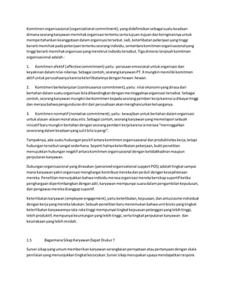 Komitmen organisasional (organizational commitment), yang didefinisikan sebagai suatu keadaan 
dimana seorang karyawan memihak organisasi tertentu serta tujuan-tujuan dan keinginannya untuk 
mempertahankan keanggotaan dalam organisasi tersebut. Jadi, keterlibatan pekerjaan yang tinggi 
berarti memihak pada pekerjaan tertentu seorang individu, sementara komitmen organisasional yang 
tinggi berarti memihak organisasi yang merekrut individu tersebut. Tiga dimensi terpisah komitmen 
organisasional adalah : 
1. Komitmen afektif (affective commitment) yaitu : perasaan emosional untuk organisasi dan 
keyakinan dalam nilai-nilainya. Sebagai contoh, seorang karyawan PT. X mungkin memiliki komitmen 
aktif untuk perusahaanya karena keterlibatannya dengan hewan-hewan. 
2. Komitmen berkelanjutan (continueance commitment), yaitu : nilai ekonomi yang dirasa dari 
bertahan dalam suatu organisasi bila dibandingkan dengan meninggalnya organisasi tersebut. Sebagai 
contoh, seorang karyawan mungkin berkomitmen kepada seorang pemberi kerja karena ia dibayar tinggi 
dan merasa bahwa pengunduran diri dari perusahaan akan menghancurkan keluarganya. 
3. Komitmen normatif (nomative commitment), yaitu : kewajiban untuk bertahan dalam organisasi 
untuk alasan-alasan moral atau etis. Sebagai contoh, seorang karyawan yang memelopori sebuah 
inisiatif baru mungkin bertahan dengan seorang pemberi kerja karena ia merasa “meninggalkan 
seseorang dalam keadaan yang sulit bila ia pergi”. 
Tampaknya, ada suatu hubungan positif antara komitmen organisasional dan produktivitas kerja, tetapi 
hubungan tersebut sangat sederhana. Seperti halnya keterlibatan pekerjaan, bukti penelitian 
menujukkan hubungan negatif antara komitmen organisasional dengan ketidakhadiran maupun 
perputaran karyawan. 
Dukungan organisasional yang dirasakan (perceived organizational support POS) adalah tingkat sampai 
mana karyawan yakin organisasi menghargai kontribusi mereka dan peduli dengan kesejahteraan 
mereka. Penelitian menunjukkan bahwa individu merasa organisasi mereka bersikap suportif ketika 
penghargaan dipertimbangkan dengan adil, karyawan mempunyai suara dalam pengambilan keputusan, 
dan pengawas mereka dianggap suportif. 
Keterlibatan karyawan (employee engagement), yaitu keterlibatan, kepuasan, dan antusiasme individual 
dengan kerja yang mereka lakukan. Sebuah penelitian baru menemukan bahwa unit bisnis yang tingkat 
keterlibatan karyawannya rata-rata tinggi mempunyai tingkat kepuasan pelanggan yang lebih tinggi, 
lebih produktif, mempunyai keuntungan yang lebih tinggi, serta tingkat perputaran karyawan dan 
kecelakaan yang lebih rendah. 
1.5 Bagaimana Sikap Karyawan Dapat Diukur ? 
Survei sikap yang umum memberikan karyawan serangkaian pernyataan atau pertanyaan dengan skala 
penilaian yang menunjukkan tingkat kecocokan. Survei sikap merupakan upaya mendapatkan respons 
 