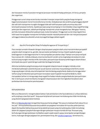 dari karyawan melalui kuesioner mengenai perasaan mereka terhadap pekerjaan, tim kerja, penyelia 
dan organisasi. 
Penggunaan survei sikap secara teratur memberi manajer umpan balik yang berharga mengenai 
bagaimana karyawan menerima kondisi kerja mereka. Kebijaksanaan dan praktik yang dianggap objektif 
dan adil oleh manajemen mungkin dianggap tidak adil oleh karyawan pada umumnya atau oleh 
kelompok karyawan tertentu. Apabila persepsi yang menyimpang ini menimbulkan sikap negatif tentang 
pekerjaan dan organisasi, adalah penting bagi manajemen untuk mengetahuinya. Mengapa ? karena, 
perilaku karyawan didasarkan pada persepsi, bukan kenyataan. Penggunaan survei sikap reguler bisa 
lebih awal menyiagakan manajemen terhadap masalah-masalah potensial dan niat-niat para karyawan 
sehingga tindakan bisa diambil untuk mencegah berbagai akibat negatif. 
1.6 Apa Arti Penting Dari Sikap Terhadap Keragaman di Tempat Kerja ? 
Para manajer semakin khawatir dengan sikap karyawan yang berubah untuk mencerminkan perspektif 
yang berubah mengenai ras, gender, dan persoalan perbedaan lainnya. Seperti apakah program 
keberagaman ini dan bagaimana hal ini menyampaikan perubahan sikap ? Hampir semuanya meliputi 
fase evaluasi diri. Individu didesak untuk memeriksa diri sendiri serta meghadapi stereotip etnis dan 
kultural yang mungkin mereka miliki. Kemudian, para partisipan biasanya ambil bagian dalam diskusi 
kelompok atau panel-panel dengan wakil dari berbagai kelompok. 
Aktivitas tambahan yang dirancang untuk mengubah sikap termasuk mengatur individu untuk 
melakukan pekerjaan sukarela di pusat-pusat layanan sosial atau masyarakat guna bertemu secara 
langsung dengan individu atau kelompok dari latar belakang yang berbeda-beda serta menggunakan 
latihan yang membiarkan para partisipan merasakan seperti apakah menjadi berbeda itu. Bukti 
menyatakan latihan ini mengurangi sikap negatif terhadap individu yang berbeda dari para partisipan. 
Hal ini bertujuan untuk membantu mengubah sikap karyawan dan meningkatkan kesadaran akan 
perbedaan dan ketrampilan para karyawan. 
KEPUASAN KERJA 
Menurut (Newstrom) mengemukakan bahwa “job satisfaction is the favorableness or unfavorableness 
with employes view their work”. Kepuasan kerja berarti perasaan mendukung atau tidak mendukung 
yang dialami [pegawai] dalam bekerja 
Menurut Wexley dan Yukl mengartikan kepuasan kerja sebagai “the way an employee feels about his or 
her job”. Artinya bahwa kepuasan kerja adalah cara pegawai merasakan dirinya atau pekerjaannya. 
dapat disimpulkan bahwa kepuasan kerja adalah perasaan yang menyokong atau tidak menyokong 
dalam diri pegawai yang berhubungan dengan pekerjaan maupun kondisi dirinya. Perasaan yang 
berhubungan dengan pekerjaan melibatkan aspek-aspek seperti upaya, kesempatan pengembangan 
karier, hubungan dengan pegawai lain, penempatan kerja, dan struktur organisasi. Sementara itu, 
 