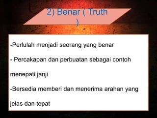 2) Benar ( Truth
)
-Perlulah menjadi seorang yang benar
- Percakapan dan perbuatan sebagai contoh
menepati janji
-Bersedia memberi dan menerima arahan yang
jelas dan tepat
 