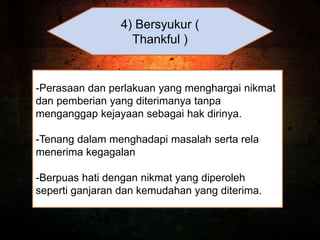 4) Bersyukur (
Thankful )
-Perasaan dan perlakuan yang menghargai nikmat
dan pemberian yang diterimanya tanpa
menganggap kejayaan sebagai hak dirinya.
-Tenang dalam menghadapi masalah serta rela
menerima kegagalan
-Berpuas hati dengan nikmat yang diperoleh
seperti ganjaran dan kemudahan yang diterima.
 