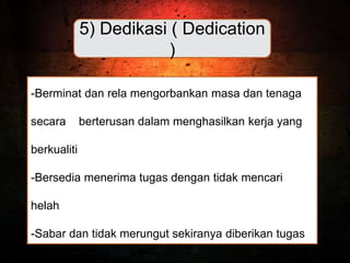 5) Dedikasi ( Dedication
)
-Berminat dan rela mengorbankan masa dan tenaga
secara berterusan dalam menghasilkan kerja yang
berkualiti
-Bersedia menerima tugas dengan tidak mencari
helah
-Sabar dan tidak merungut sekiranya diberikan tugas
 