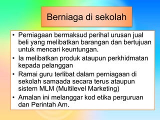 Berniaga di sekolah
• Perniagaan bermaksud perihal urusan jual
beli yang melibatkan barangan dan bertujuan
untuk mencari keuntungan.
• Ia melibatkan produk ataupun perkhidmatan
kepada pelanggan
• Ramai guru terlibat dalam perniagaan di
sekolah samaada secara terus ataupun
sistem MLM (Multilevel Marketing)
• Amalan ini melanggar kod etika perguruan
dan Perintah Am.
 