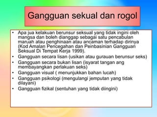 Gangguan sekual dan rogol
• Apa jua kelakuan berunsur seksual yang tidak ingini oleh
mangsa dan boleh dianggap sebagai satu pencabulan
maruah atau penghinaan atau ancaman terhadap dirinya
(Kod Amalan Pencegahan dan Peinbasinian Gangguan
Seksual Di Tempat Kerja 1999).
• Gangguan secara lisan (usikan atau gurauan berunsur seks)
• Gangguan secara bukan lisan (isyarat tangan ang
membayangkan perlakuan seks)
• Gangguan visual ( menunjukkan bahan lucah)
• Gangguan psikologi (mengulangi jemputan yang tidak
dilayani)
• Gangguan fizikal (sentuhan yang tidak diingini)
 