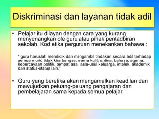 Diskriminasi dan layanan tidak adil
• Pelajar itu dilayan dengan cara yang kurang
menyenangkan ole guru atau pihak pentadbiran
sekolah. Kod etika perguruan menekankan bahawa :
“ guru haruslah mendidik dan mengambil tindakan secara adil terhadap
semua murid tidak kira bangsa, warna kulit, antina, bahasa, agama,
kepercayaan politik, tempat asal, asla-usul keluarga, intelek, akademik
dan status-status lain.”
• Guru yang beretika akan mengamalkan keadilan dan
mewujudkan peluang-peluang pengajaran dan
pembelajaran sama kepada semua pelajar.
 