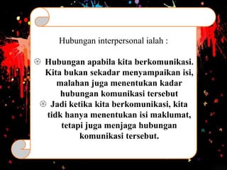Hubungan interpersonal ialah :
 Hubungan apabila kita berkomunikasi.
Kita bukan sekadar menyampaikan isi,
malahan juga menentukan kadar
hubungan komunikasi tersebut
 Jadi ketika kita berkomunikasi, kita
tidk hanya menentukan isi maklumat,
tetapi juga menjaga hubungan
komunikasi tersebut.
 