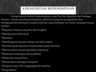 A.PENGERTIAN KEPEMIMPINAN 
Cukup banyak definisi kepemimpinan yang bisa kita dapatkan dari berbagai 
literatur . Secara umumkepemimpinan adalah kemampuan mengarahkan dan 
mempengaruhi kelompok maupun individu yang di pimpin nya untuk mencapai tujuan, 
melalui : 
Program/rencana yang jelas dan kongkrit 
Membuat prosedur kerja 
Membina 
Membangun kerjasama denga unit kerja terkait 
Perhatian pada bawahan/berpartisipasi pada bawahan 
Merencanakan dan pengambilan keputusan 
Melakukan hubungan antara pribadi 
Melakukan inovasi baru 
Memberikan semangat kompetisi 
Mengatur tugas dan tanggungjawab bawahan 
Pengendalian 
 
