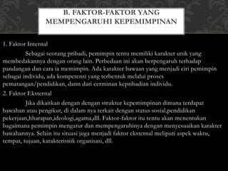 MEMPENGARUHI KEPEMIMPINAN 
1. Faktor Internal 
B. FAKTOR-FAKTOR YANG 
Sebagai seorang pribadi, pemimpin tentu memiliki karakter unik yang 
membedakannya dengan orang lain. Perbedaan ini akan berpengaruh terhadap 
pandangan dan cara ia memimpin. Ada karakter bawaan yang menjadi ciri pemimpin 
sebagai individu, ada kompetensi yang terbentuk melalui proses 
pematangan/pendidikan, dann dari cerminan kepribadian individu. 
2. Faktor Eksternal 
Jika dikaitkan dengan dengan struktur kepemimpinan dimana terdapat 
bawahan atau pengikut, di dalam nya terkait dengan status sosial,pendidikan 
pekerjaan,hharapan,ideologi,agama,dll. Faktor-faktor itu tentu akan menentukan 
bagaimana pemimpin mengatur dan mempengaruhinya dengan menyesuaikan karakter 
bawahannya. Selain itu situasi juga menjadi faktor eksternal meliputi aspek waktu, 
tempat, tujuan, karakteristiik organisasi, dll. 
 